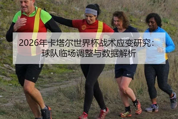 2026年卡塔尔世界杯战术应变研究：球队临场调整与数据解析